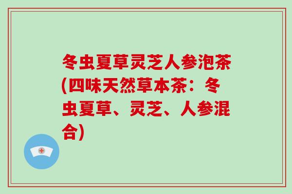 冬虫夏草灵芝人参泡茶(四味天然草本茶：冬虫夏草、灵芝、人参混合)