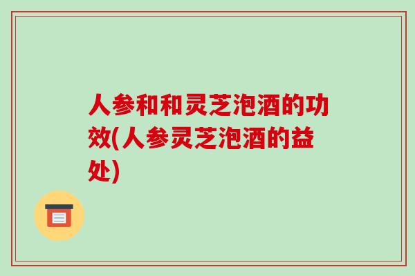 人参和和灵芝泡酒的功效(人参灵芝泡酒的益处)