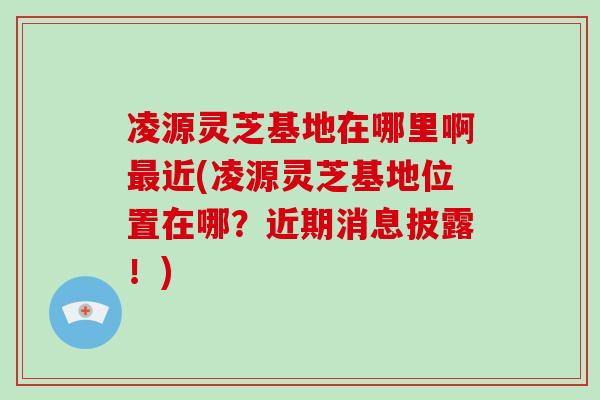 凌源灵芝基地在哪里啊最近(凌源灵芝基地位置在哪？近期消息披露！)