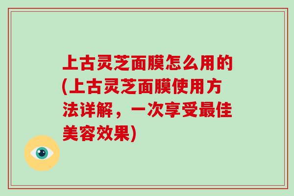 上古灵芝面膜怎么用的(上古灵芝面膜使用方法详解，一次享受最佳美容效果)