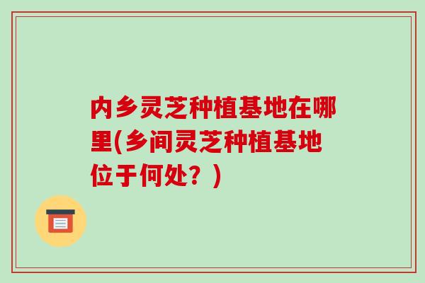 内乡灵芝种植基地在哪里(乡间灵芝种植基地位于何处？)