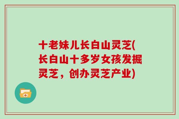 十老妹儿长白山灵芝(长白山十多岁女孩发掘灵芝,创办灵芝产业)