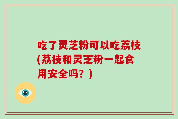 吃了灵芝粉可以吃荔枝(荔枝和灵芝粉一起食用安全吗？)