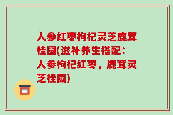 人参红枣枸杞灵芝鹿茸桂圆(滋补养生搭配:人参枸杞红枣,鹿茸灵芝桂圆)