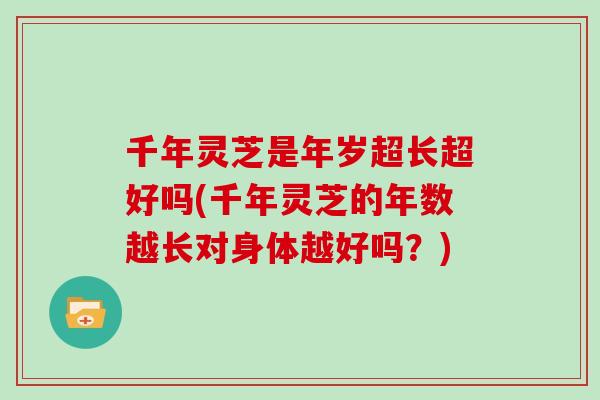 千年灵芝是年岁超长超好吗(千年灵芝的年数越长对身体越好吗？)