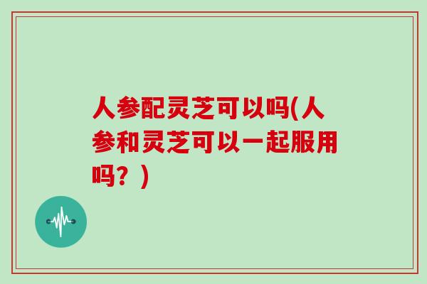 人参配灵芝可以吗(人参和灵芝可以一起服用吗?)