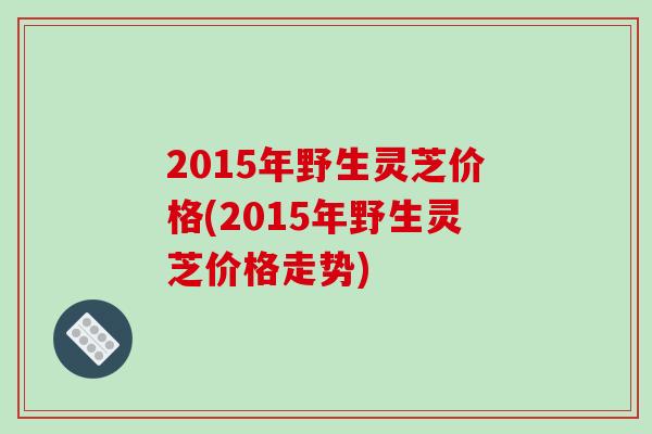 2015年野生灵芝价格(2015年野生灵芝价格走势)