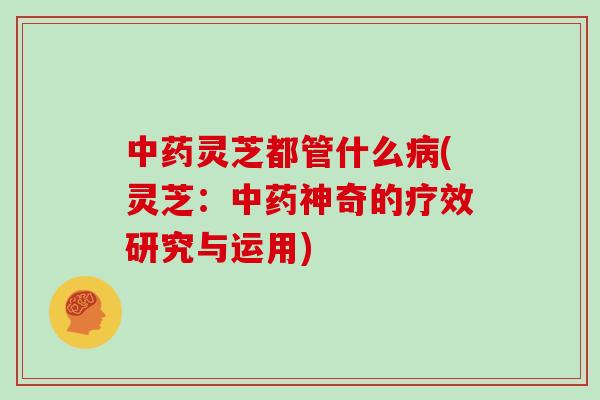中药灵芝都管什么病(灵芝:中药神奇的疗效研究与运用)