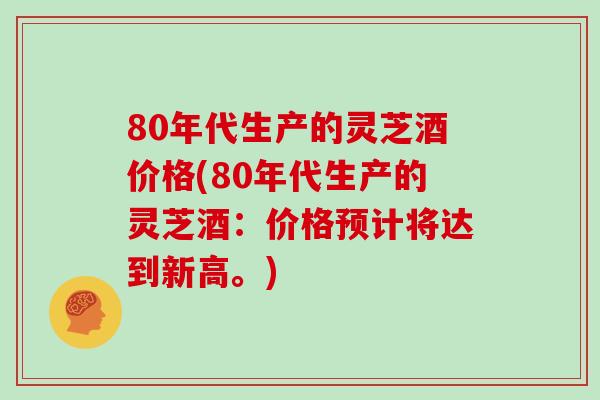 80年代生产的灵芝酒价格(80年代生产的灵芝酒：价格预计将达到新高。)