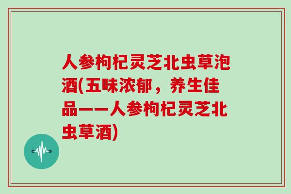 人参枸杞灵芝北虫草泡酒(五味浓郁,养生佳品——人参枸杞灵芝北虫草酒)