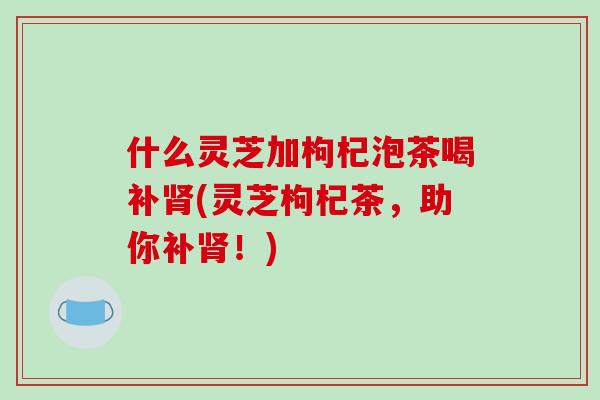 什么灵芝加枸杞泡茶喝补肾(灵芝枸杞茶，助你补肾！)