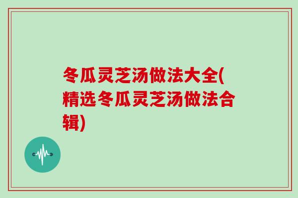 冬瓜灵芝汤做法大全(精选冬瓜灵芝汤做法合辑)