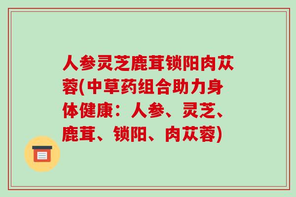 人参灵芝鹿茸锁阳肉苁蓉(中草药组合助力身体健康：人参、灵芝、鹿茸、锁阳、肉苁蓉)