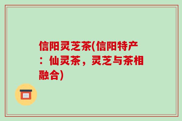 信阳灵芝茶(信阳特产:仙灵茶,灵芝与茶相融合)