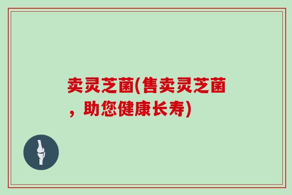 卖灵芝菌(售卖灵芝菌,助您健康长寿)