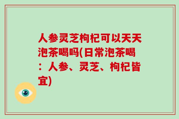 人参灵芝枸杞可以天天泡茶喝吗(日常泡茶喝:人参、灵芝、枸杞皆宜)