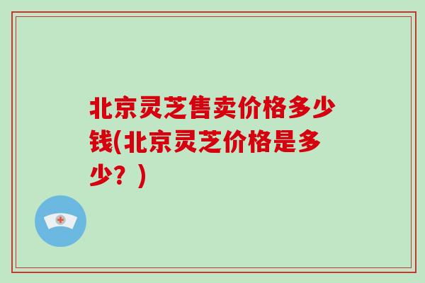 北京灵芝售卖价格多少钱(北京灵芝价格是多少?)