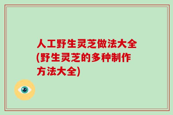 人工野生灵芝做法大全(野生灵芝的多种制作方法大全)
