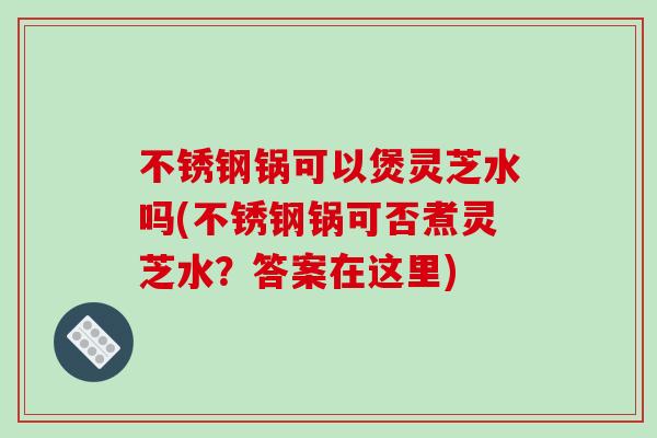 不锈钢锅可以煲灵芝水吗(不锈钢锅可否煮灵芝水?答案在这里)