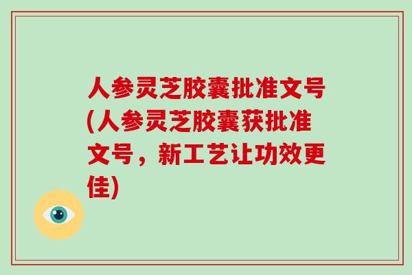 人参灵芝胶囊批准文号(人参灵芝胶囊获批准文号,新工艺让功效更佳)