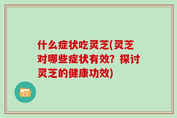 什么症状吃灵芝(灵芝对哪些症状有效?探讨灵芝的健康功效)