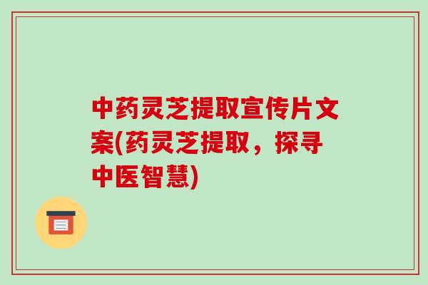 中药灵芝提取宣传片文案(药灵芝提取,探寻中医智慧)