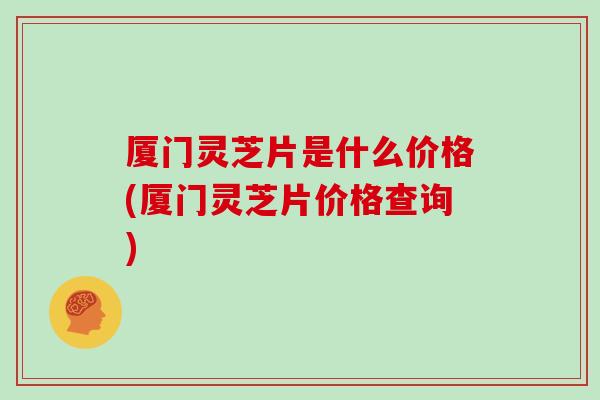 厦门灵芝片是什么价格(厦门灵芝片价格查询)