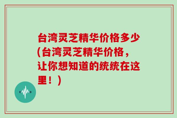 台湾灵芝精华价格多少(台湾灵芝精华价格，让你想知道的统统在这里！)
