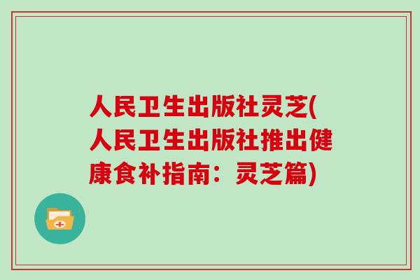 人民卫生出版社灵芝(人民卫生出版社推出健康食补指南:灵芝篇)