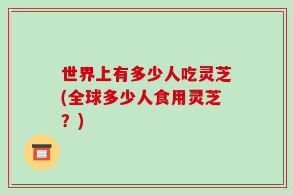 世界上有多少人吃灵芝(全球多少人食用灵芝?)