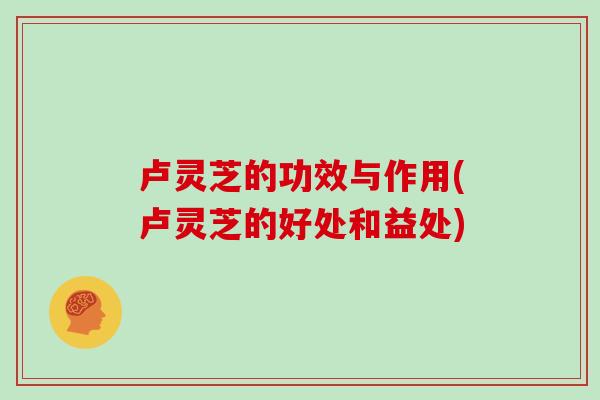 卢灵芝的功效与作用(卢灵芝的好处和益处)