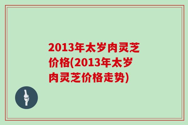 2013年太岁肉灵芝价格(2013年太岁肉灵芝价格走势)