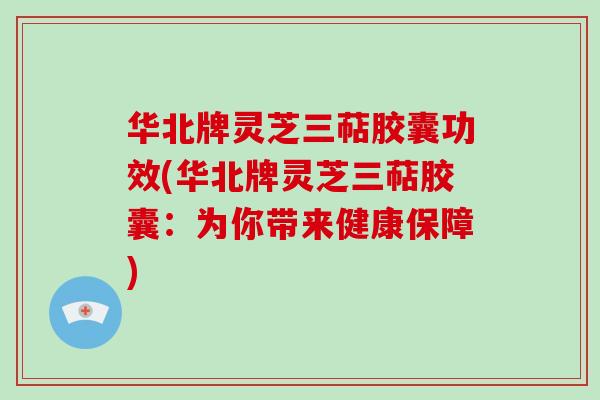 华北牌灵芝三萜胶囊功效(华北牌灵芝三萜胶囊:为你带来健康保障)