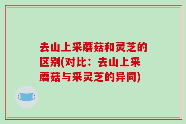去山上采蘑菇和灵芝的区别(对比:去山上采蘑菇与采灵芝的异同)