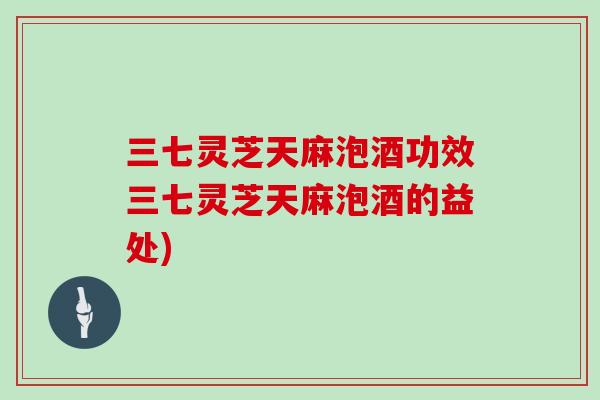 三七灵芝天麻泡酒功效三七灵芝天麻泡酒的益处)