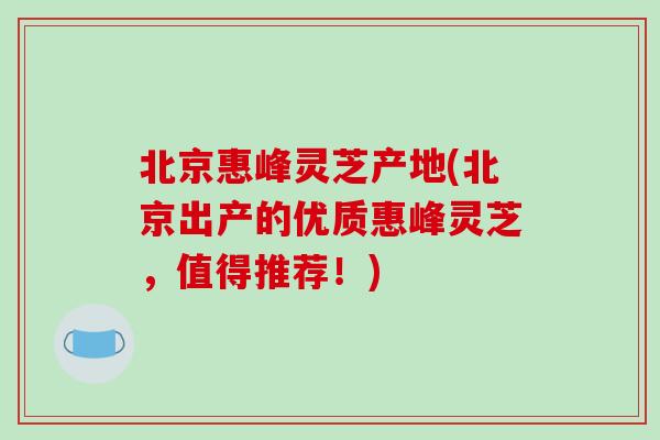 北京惠峰灵芝产地(北京出产的优质惠峰灵芝,值得推荐!)