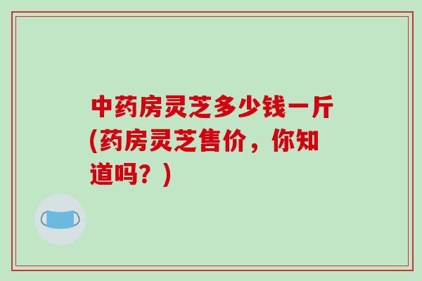 中药房灵芝多少钱一斤(药房灵芝售价，你知道吗？)
