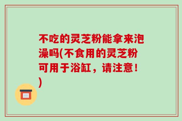 不吃的灵芝粉能拿来泡澡吗(不食用的灵芝粉可用于浴缸，请注意！)