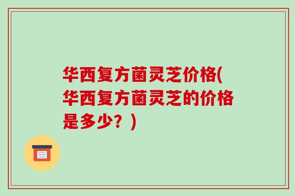 华西复方菌灵芝价格(华西复方菌灵芝的价格是多少?)