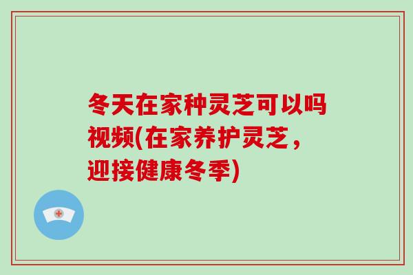 冬天在家种灵芝可以吗视频(在家养护灵芝,迎接健康冬季)