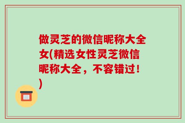 做灵芝的微信昵称大全女(精选女性灵芝微信昵称大全，不容错过！)