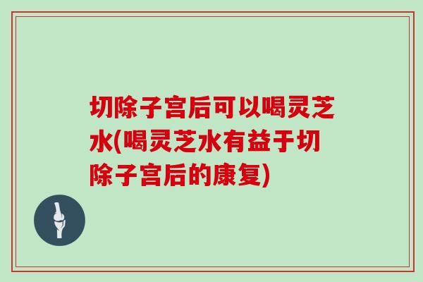 切除子宫后可以喝灵芝水(喝灵芝水有益于切除子宫后的康复)