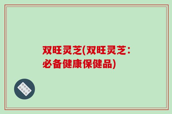 双旺灵芝(双旺灵芝：必备健康保健品)