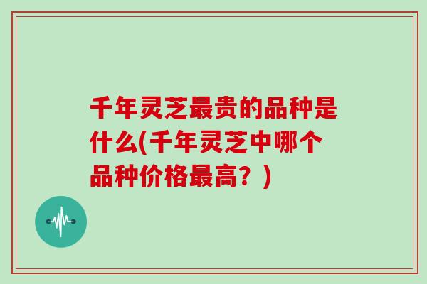 千年灵芝最贵的品种是什么(千年灵芝中哪个品种价格最高?)