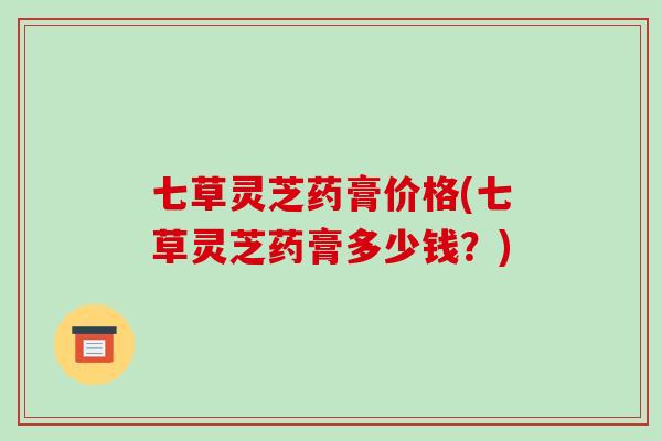 七草灵芝药膏价格(七草灵芝药膏多少钱？)