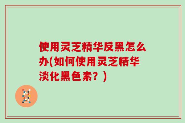 使用灵芝精华反黑怎么办(如何使用灵芝精华淡化黑色素?)