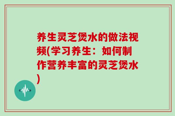 养生灵芝煲水的做法视频(学习养生:如何制作营养丰富的灵芝煲水)