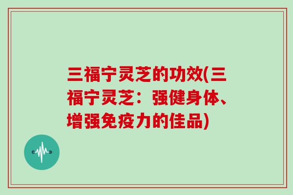 三福宁灵芝的功效(三福宁灵芝:强健身体、增强免疫力的佳品)