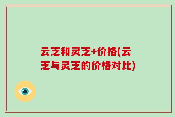 云芝和灵芝+价格(云芝与灵芝的价格对比)