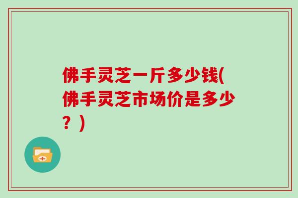 佛手灵芝一斤多少钱(佛手灵芝市场价是多少?)